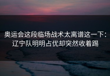奥运会这段临场战术太离谱这一下：辽宁队明明占优却突然收着踢