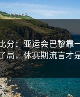 别只看比分：亚运会巴黎靠一个小细节改了局，休赛期流言才是关键