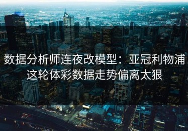 数据分析师连夜改模型：亚冠利物浦这轮体彩数据走势偏离太狠
