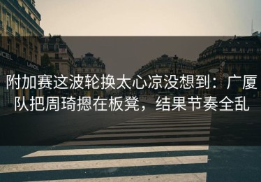 附加赛这波轮换太心凉没想到：广厦队把周琦摁在板凳，结果节奏全乱