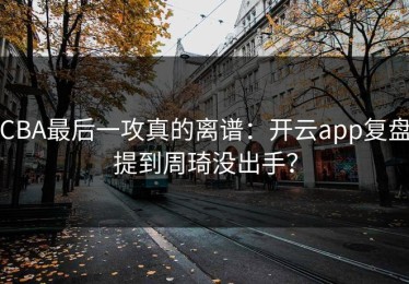 CBA最后一攻真的离谱：开云app复盘提到周琦没出手？