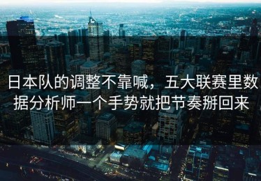 日本队的调整不靠喊，五大联赛里数据分析师一个手势就把节奏掰回来