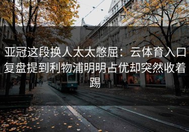 亚冠这段换人太太憋屈：云体育入口复盘提到利物浦明明占优却突然收着踢