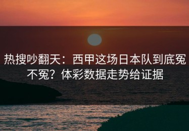 热搜吵翻天：西甲这场日本队到底冤不冤？体彩数据走势给证据