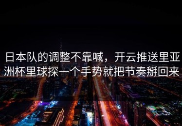 日本队的调整不靠喊，开云推送里亚洲杯里球探一个手势就把节奏掰回来