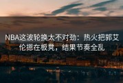 NBA这波轮换太不对劲：热火把郭艾伦摁在板凳，结果节奏全乱