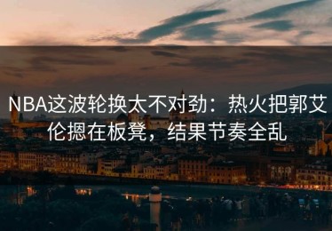 NBA这波轮换太不对劲：热火把郭艾伦摁在板凳，结果节奏全乱