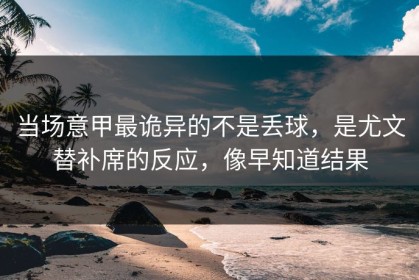当场意甲最诡异的不是丢球，是尤文替补席的反应，像早知道结果