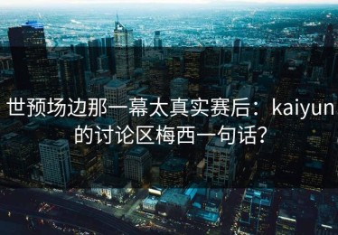 世预场边那一幕太真实赛后：kaiyun的讨论区梅西一句话？