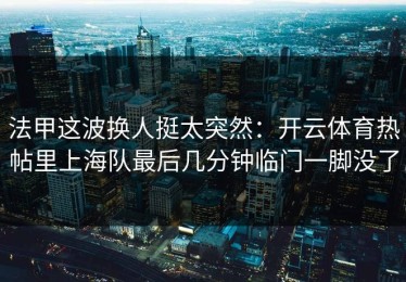 法甲这波换人挺太突然：开云体育热帖里上海队最后几分钟临门一脚没了