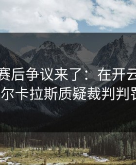 大师赛赛后争议来了：在开云官网上阿尔卡拉斯质疑裁判判罚？