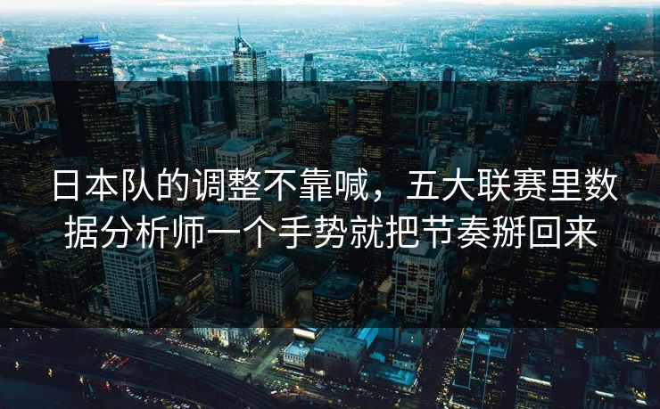 日本队的调整不靠喊，五大联赛里数据分析师一个手势就把节奏掰回来