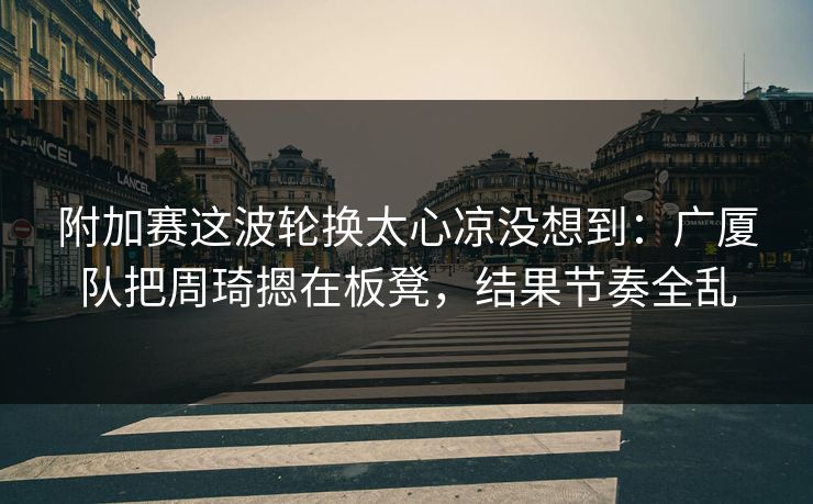 附加赛这波轮换太心凉没想到：广厦队把周琦摁在板凳，结果节奏全乱