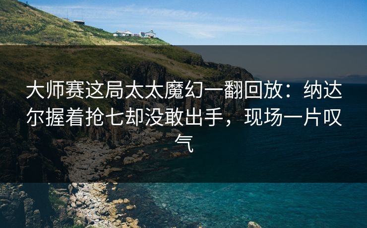 大师赛这局太太魔幻一翻回放:纳达尔握着抢七却没敢出手,现场一片叹气 大师赛这局太太魔幻一翻回放:纳达尔握着抢七却没敢出手,现场一片叹气