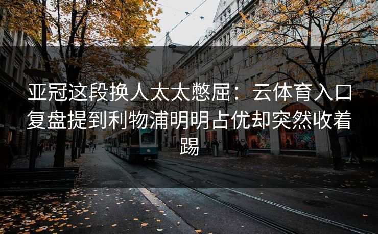 亚冠这段换人太太憋屈：云体育入口复盘提到利物浦明明占优却突然收着踢