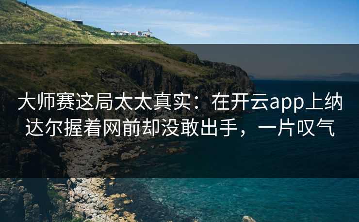 大师赛这局太太真实：在开云app上纳达尔握着网前却没敢出手，一片叹气