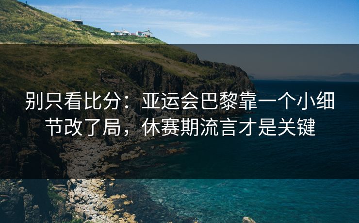 别只看比分：亚运会巴黎靠一个小细节改了局，休赛期流言才是关键