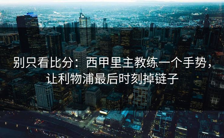 别只看比分：西甲里主教练一个手势，让利物浦最后时刻掉链子