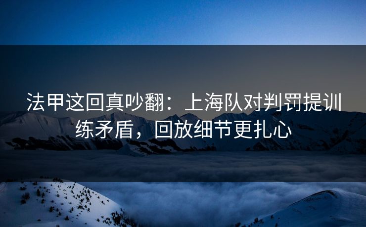 法甲这回真吵翻：上海队对判罚提训练矛盾，回放细节更扎心