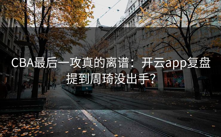 CBA最后一攻真的离谱：开云app复盘提到周琦没出手？