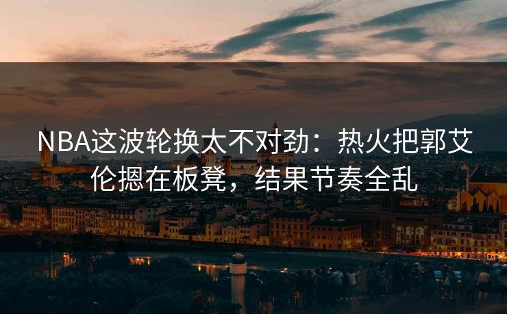 NBA这波轮换太不对劲：热火把郭艾伦摁在板凳，结果节奏全乱