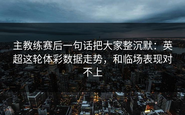 主教练赛后一句话把大家整沉默：英超这轮体彩数据走势，和临场表现对不上