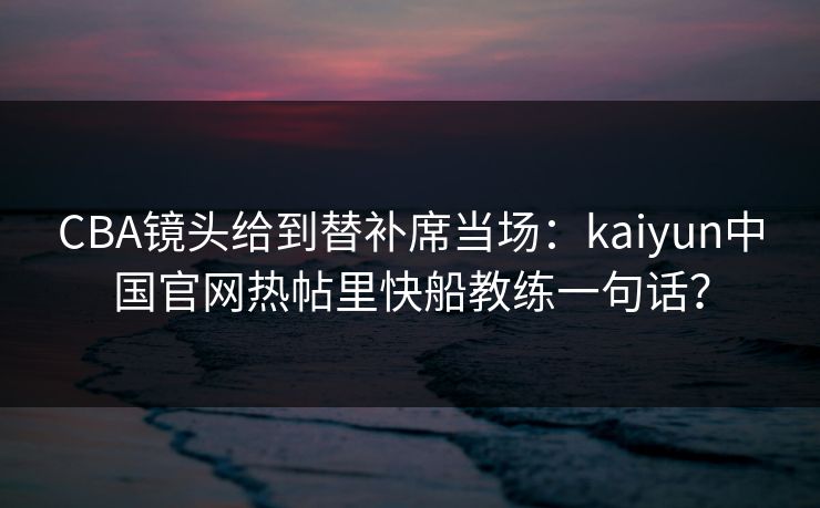 CBA镜头给到替补席当场：kaiyun中国官网热帖里快船教练一句话？