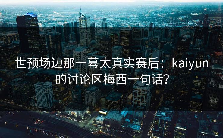 世预场边那一幕太真实赛后：kaiyun的讨论区梅西一句话？