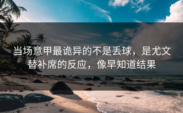 当场意甲最诡异的不是丢球，是尤文替补席的反应，像早知道结果