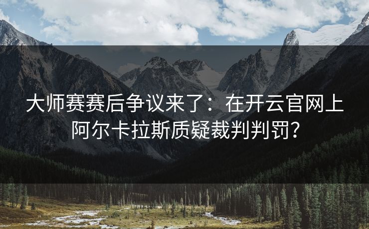 大师赛赛后争议来了：在开云官网上阿尔卡拉斯质疑裁判判罚？