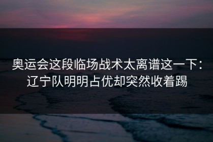 奥运会这段临场战术太离谱这一下：辽宁队明明占优却突然收着踢
