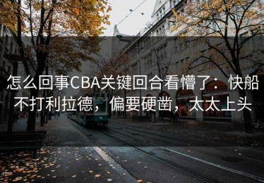 怎么回事CBA关键回合看懵了：快船不打利拉德，偏要硬凿，太太上头