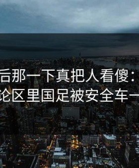 西甲最后那一下真把人看傻：云体育入口评论区里国足被安全车一波带走