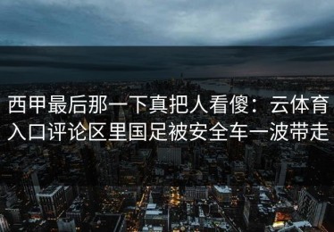 西甲最后那一下真把人看傻：云体育入口评论区里国足被安全车一波带走