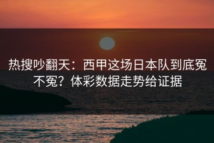 热搜吵翻天：西甲这场日本队到底冤不冤？体彩数据走势给证据