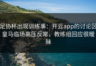 足协杯出现训练事：开云app的讨论区皇马临场高压反常，教练组回应很暧昧