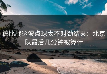 德比战这波点球太不对劲结果：北京队最后几分钟被算计
