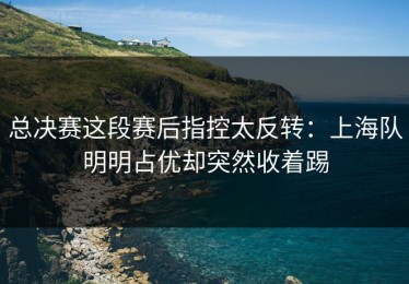 总决赛这段赛后指控太反转：上海队明明占优却突然收着踢