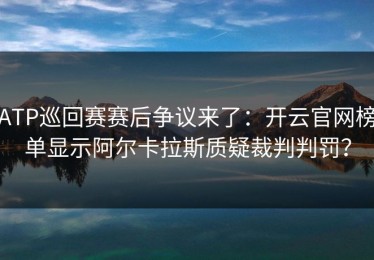 ATP巡回赛赛后争议来了：开云官网榜单显示阿尔卡拉斯质疑裁判判罚？