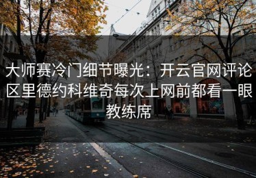 大师赛冷门细节曝光：开云官网评论区里德约科维奇每次上网前都看一眼教练席