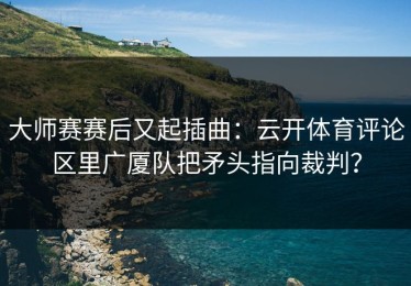 大师赛赛后又起插曲：云开体育评论区里广厦队把矛头指向裁判？
