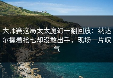 大师赛这局太太魔幻一翻回放：纳达尔握着抢七却没敢出手，现场一片叹气