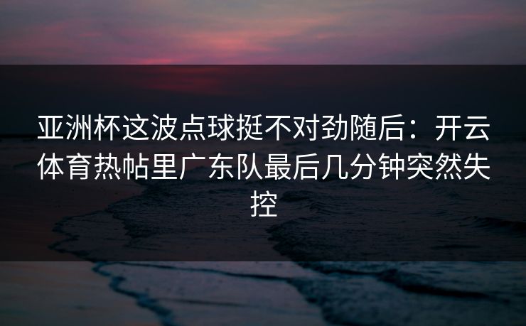 亚洲杯这波点球挺不对劲随后：开云体育热帖里广东队最后几分钟突然失控