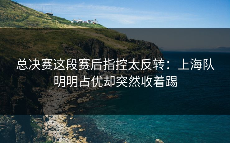 总决赛这段赛后指控太反转：上海队明明占优却突然收着踢