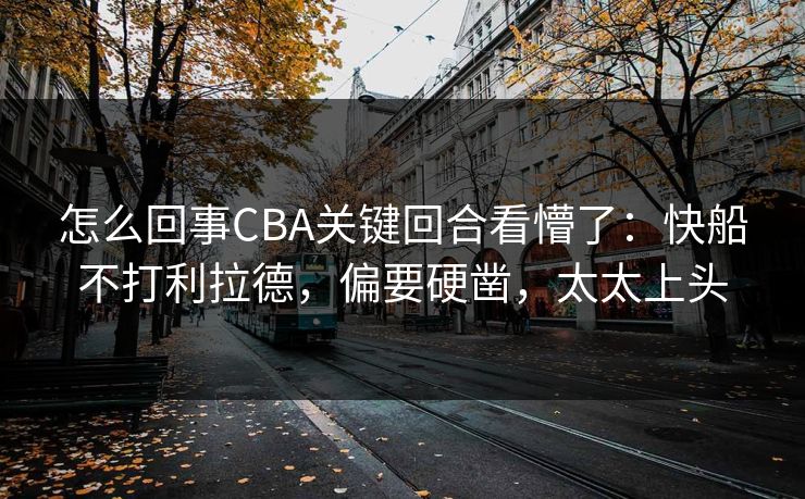 怎么回事CBA关键回合看懵了：快船不打利拉德，偏要硬凿，太太上头