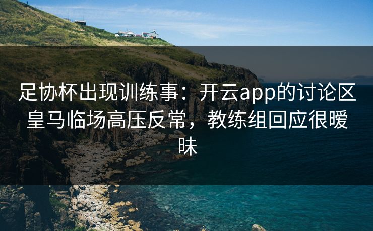 足协杯出现训练事：开云app的讨论区皇马临场高压反常，教练组回应很暧昧