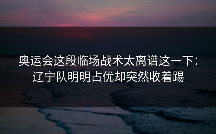 奥运会这段临场战术太离谱这一下：辽宁队明明占优却突然收着踢